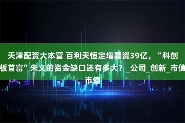 天津配资大本营 百利天恒定增募资39亿，“科创板首富”朱义的资金缺口还有多大？_公司_创新_市值