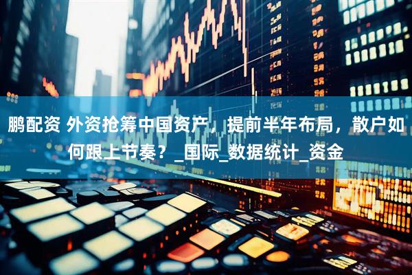 鹏配资 外资抢筹中国资产，提前半年布局，散户如何跟上节奏？_国际_数据统计_资金