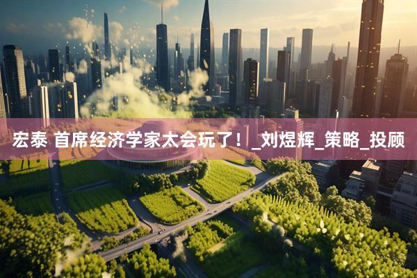 宏泰 首席经济学家太会玩了！_刘煜辉_策略_投顾