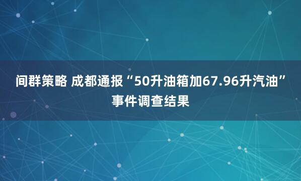 间群策略 成都通报“50升油箱加67.96升汽油”事件调查结果