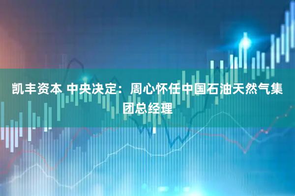 凯丰资本 中央决定：周心怀任中国石油天然气集团总经理
