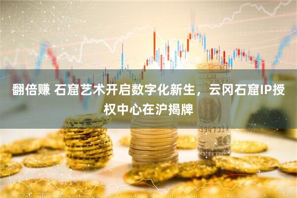 翻倍赚 石窟艺术开启数字化新生，云冈石窟IP授权中心在沪揭牌