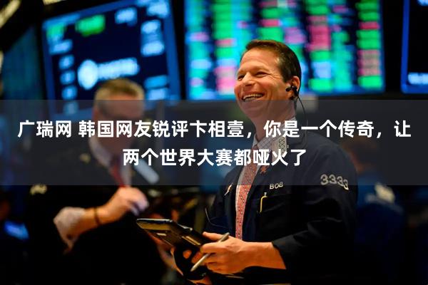 广瑞网 韩国网友锐评卞相壹，你是一个传奇，让两个世界大赛都哑火了