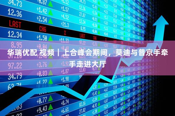 华瑞优配 视频｜上合峰会期间，莫迪与普京手牵手走进大厅
