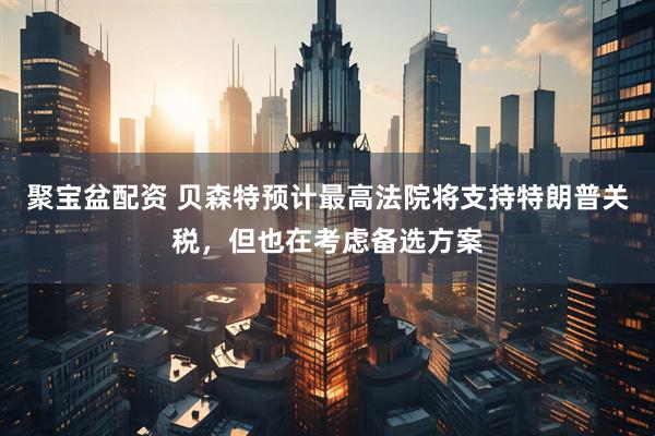 聚宝盆配资 贝森特预计最高法院将支持特朗普关税，但也在考虑备选方案