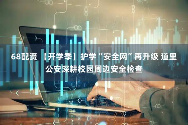 68配资 【开学季】护学“安全网”再升级 道里公安深耕校园周边安全检查