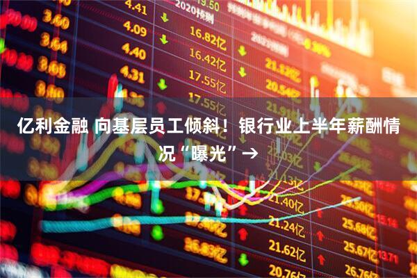 亿利金融 向基层员工倾斜！银行业上半年薪酬情况“曝光”→