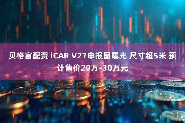 贝格富配资 iCAR V27申报图曝光 尺寸超5米 预计售价20万-30万元