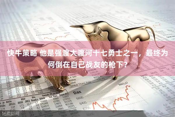 快牛策略 他是强渡大渡河十七勇士之一，最终为何倒在自己战友的枪下？
