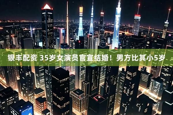 银丰配资 35岁女演员官宣结婚！男方比其小5岁