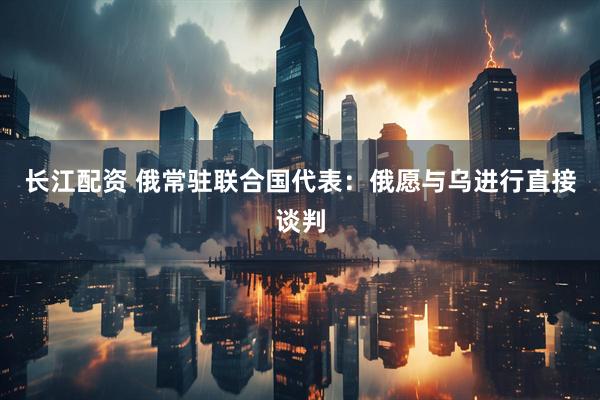 长江配资 俄常驻联合国代表：俄愿与乌进行直接谈判