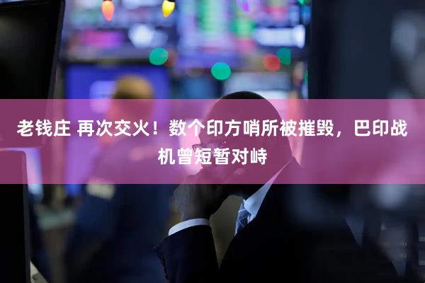老钱庄 再次交火！数个印方哨所被摧毁，巴印战机曾短暂对峙