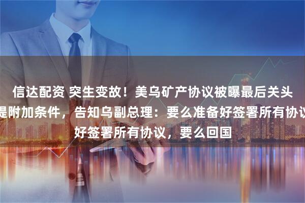 信达配资 突生变故！美乌矿产协议被曝最后关头遇阻！美方提附加条件，告知乌副总理：要么准备好签署所有协议，要么回国