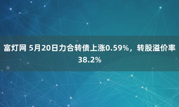 富灯网 5月20日力合转债上涨0.59%，转股溢价率38.2%