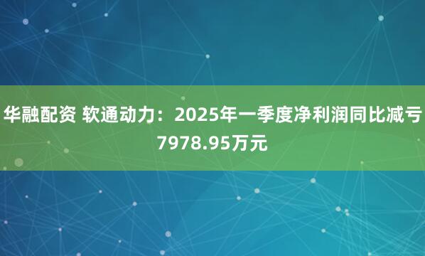 华融配资 软通动力：2025年一季度净利润同比减亏7978.95万元