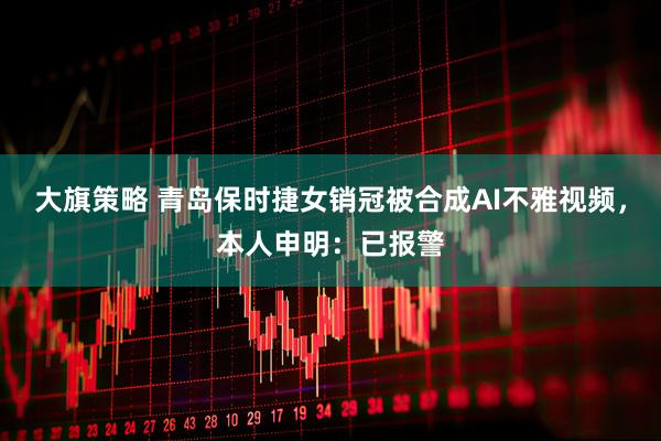 大旗策略 青岛保时捷女销冠被合成AI不雅视频，本人申明：已报警