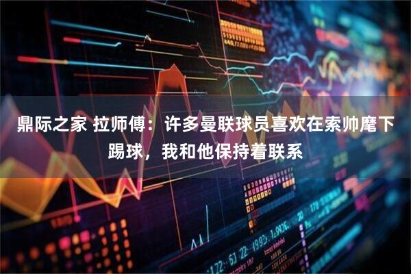 鼎际之家 拉师傅：许多曼联球员喜欢在索帅麾下踢球，我和他保持着联系