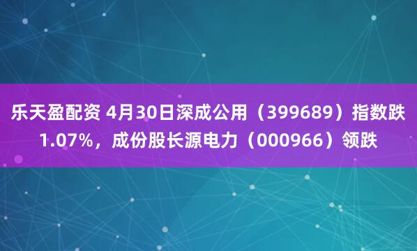 乐天盈配资 4月30日深成公用（399689）指数跌1.07%，成份股长源电力（000966）领跌