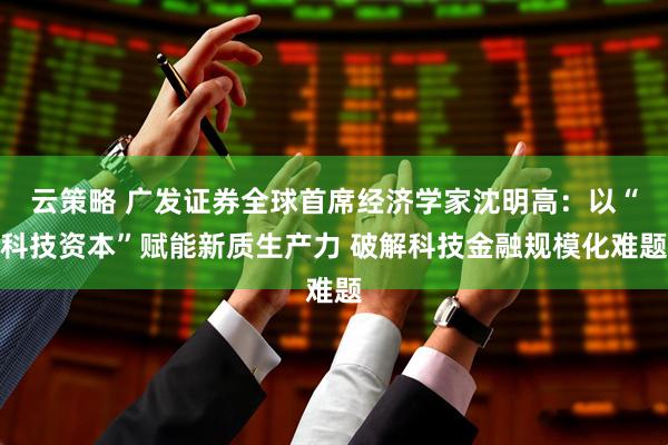 云策略 广发证券全球首席经济学家沈明高：以“科技资本”赋能新质生产力 破解科技金融规模化难题