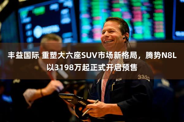 丰益国际 重塑大六座SUV市场新格局，腾势N8L以3198万起正式开启预售